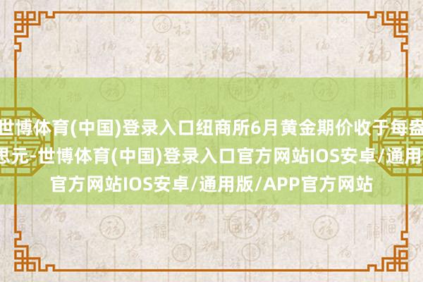世博体育(中国)登录入口纽商所6月黄金期价收于每盎司3035.40好意思元-世博体育(中国)登录入口官方网站IOS安卓/通用版/APP官方网站