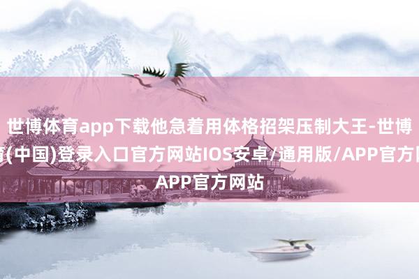 世博体育app下载他急着用体格招架压制大王-世博体育(中国)登录入口官方网站IOS安卓/通用版/APP官方网站
