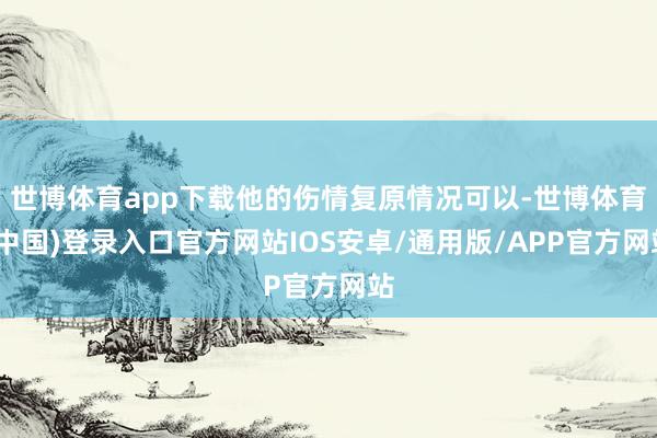世博体育app下载他的伤情复原情况可以-世博体育(中国)登录入口官方网站IOS安卓/通用版/APP官方网站