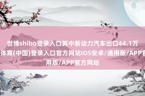 世博shibo登录入口其中新动力汽车出口44.1万辆-世博体育(中国)登录入口官方网站IOS安卓/通用版/APP官方网站