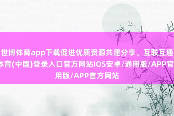 世博体育app下载促进优质资源共建分享、互联互通-世博体育(中国)登录入口官方网站IOS安卓/通用版/APP官方网站