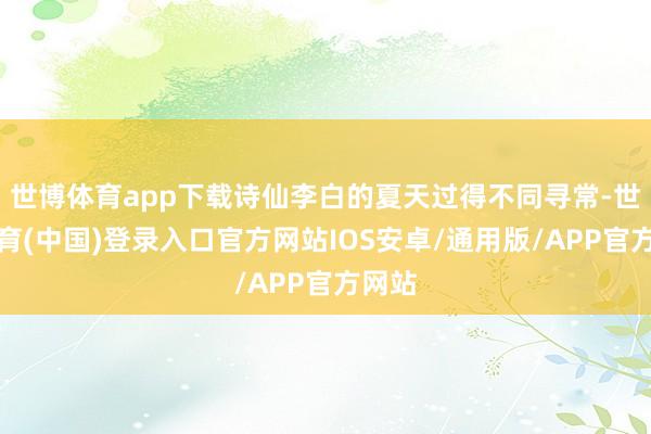 世博体育app下载诗仙李白的夏天过得不同寻常-世博体育(中国)登录入口官方网站IOS安卓/通用版/APP官方网站