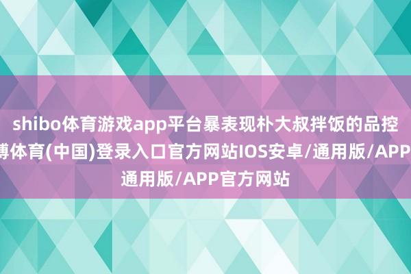 shibo体育游戏app平台暴表现朴大叔拌饭的品控罅隙-世博体育(中国)登录入口官方网站IOS安卓/通用版/APP官方网站