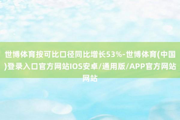 世博体育按可比口径同比增长53%-世博体育(中国)登录入口官方网站IOS安卓/通用版/APP官方网站