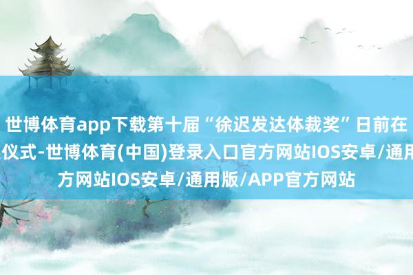 世博体育app下载第十届“徐迟发达体裁奖”日前在浙江湖州举行受奖仪式-世博体育(中国)登录入口官方网站IOS安卓/通用版/APP官方网站