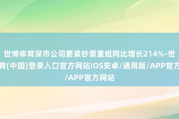 世博体育深市公司要紧钞票重组同比增长214%-世博体育(中国)登录入口官方网站IOS安卓/通用版/APP官方网站