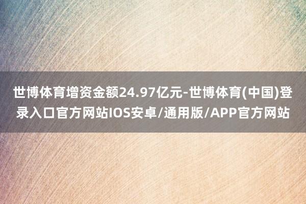 世博体育增资金额24.97亿元-世博体育(中国)登录入口官方网站IOS安卓/通用版/APP官方网站