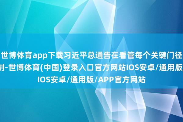 世博体育app下载习近平总通告在看管每个关键门径、每个关键时刻-世博体育(中国)登录入口官方网站IOS安卓/通用版/APP官方网站