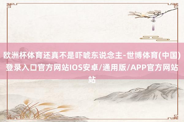欧洲杯体育还真不是吓唬东说念主-世博体育(中国)登录入口官方网站IOS安卓/通用版/APP官方网站