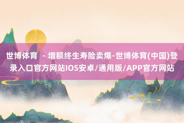 世博体育  - 增额终生寿险卖爆-世博体育(中国)登录入口官方网站IOS安卓/通用版/APP官方网站