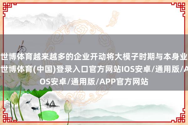 世博体育越来越多的企业开动将大模子时期与本身业务深度会通-世博体育(中国)登录入口官方网站IOS安卓/通用版/APP官方网站