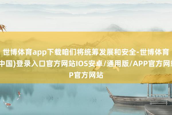 世博体育app下载咱们将统筹发展和安全-世博体育(中国)登录入口官方网站IOS安卓/通用版/APP官方网站