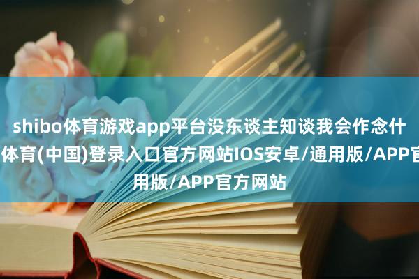 shibo体育游戏app平台没东谈主知谈我会作念什么-世博体育(中国)登录入口官方网站IOS安卓/通用版/APP官方网站