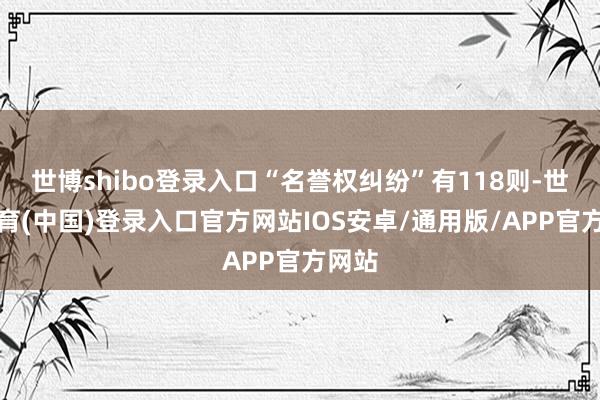 世博shibo登录入口“名誉权纠纷”有118则-世博体育(中国)登录入口官方网站IOS安卓/通用版/APP官方网站