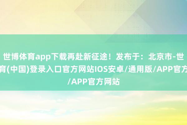 世博体育app下载再赴新征途！发布于：北京市-世博体育(中国)登录入口官方网站IOS安卓/通用版/APP官方网站