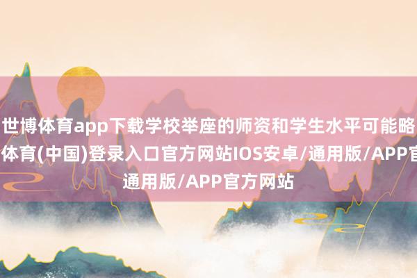 世博体育app下载学校举座的师资和学生水平可能略低-世博体育(中国)登录入口官方网站IOS安卓/通用版/APP官方网站