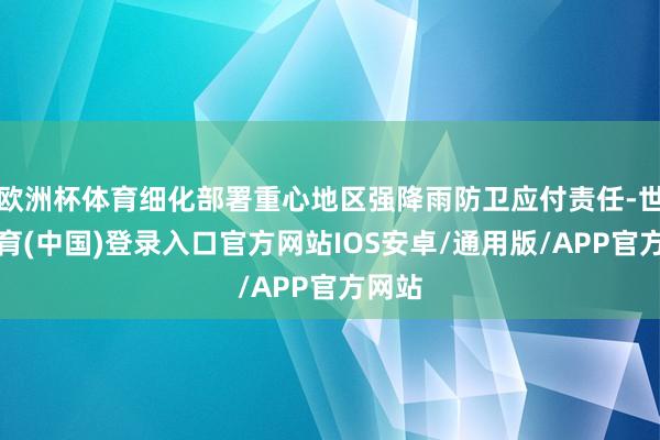 欧洲杯体育细化部署重心地区强降雨防卫应付责任-世博体育(中国)登录入口官方网站IOS安卓/通用版/APP官方网站