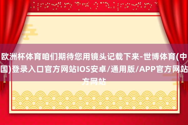 欧洲杯体育咱们期待您用镜头记载下来-世博体育(中国)登录入口官方网站IOS安卓/通用版/APP官方网站