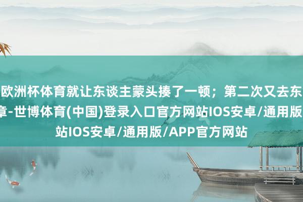 欧洲杯体育就让东谈主蒙头揍了一顿；第二次又去东谈主家那抢公章-世博体育(中国)登录入口官方网站IOS安卓/通用版/APP官方网站