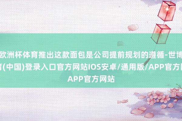 欧洲杯体育推出这款面包是公司提前规划的遵循-世博体育(中国)登录入口官方网站IOS安卓/通用版/APP官方网站