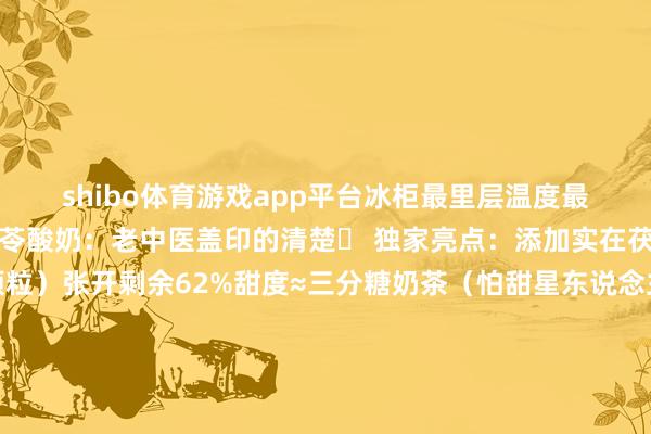 shibo体育游戏app平台冰柜最里层温度最低！＂二、自有品牌茯苓酸奶：老中医盖印的清楚✨ 独家亮点：添加实在茯苓粉（杯底能捞到颗粒）张开剩余62%甜度≈三分糖奶茶（怕甜星东说念主狂喜）撕盖舔酸奶的焕发谁懂啊！避坑指南：认准蓝白包装！金包装是粗鄙版三、季节收尾款：山楂气泡水（秋冬必抢）🔥 爆款哲学：只用当季山楂熬酱（每年10月上市）气泡详细如香槟（开瓶＂呲＂声超调整）瓶底千里满果肉渣（喝前摇三下！