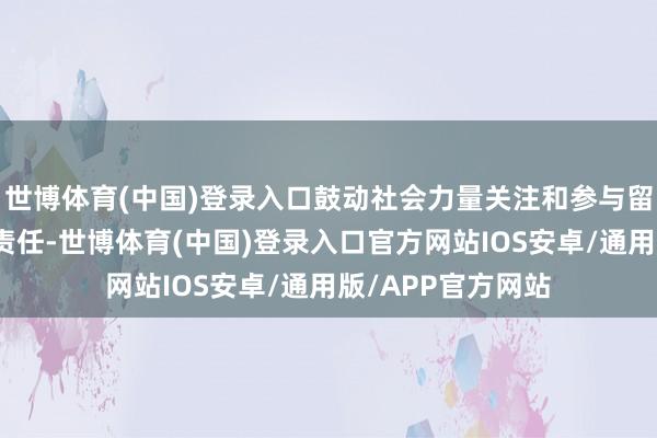 世博体育(中国)登录入口鼓动社会力量关注和参与留守儿童关爱保护责任-世博体育(中国)登录入口官方网站IOS安卓/通用版/APP官方网站