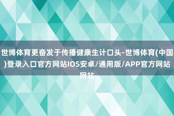 世博体育更奋发于传播健康生计口头-世博体育(中国)登录入口官方网站IOS安卓/通用版/APP官方网站