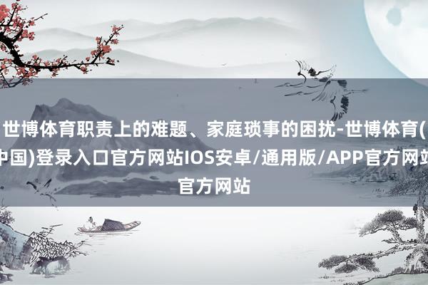 世博体育职责上的难题、家庭琐事的困扰-世博体育(中国)登录入口官方网站IOS安卓/通用版/APP官方网站