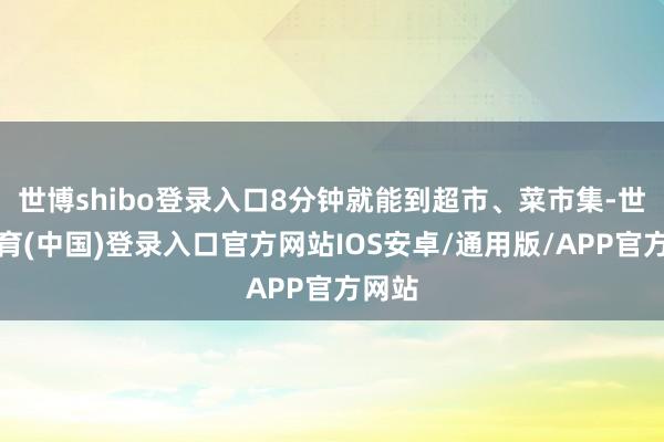 世博shibo登录入口8分钟就能到超市、菜市集-世博体育(中国)登录入口官方网站IOS安卓/通用版/APP官方网站