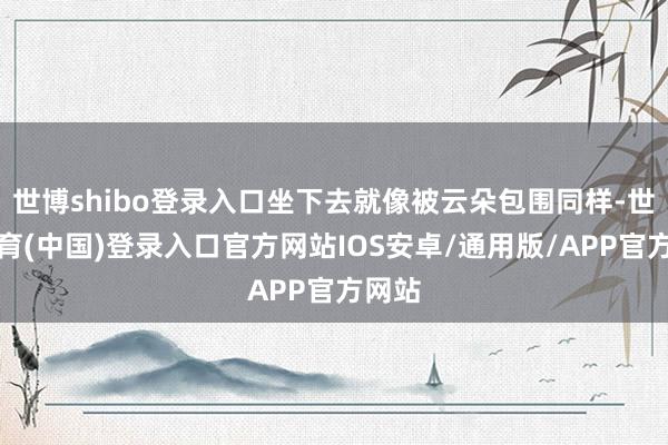 世博shibo登录入口坐下去就像被云朵包围同样-世博体育(中国)登录入口官方网站IOS安卓/通用版/APP官方网站