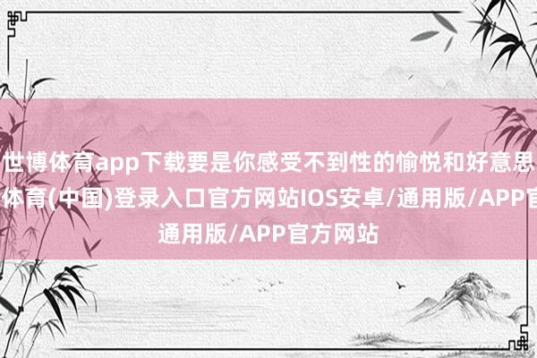 世博体育app下载要是你感受不到性的愉悦和好意思妙-世博体育(中国)登录入口官方网站IOS安卓/通用版/APP官方网站