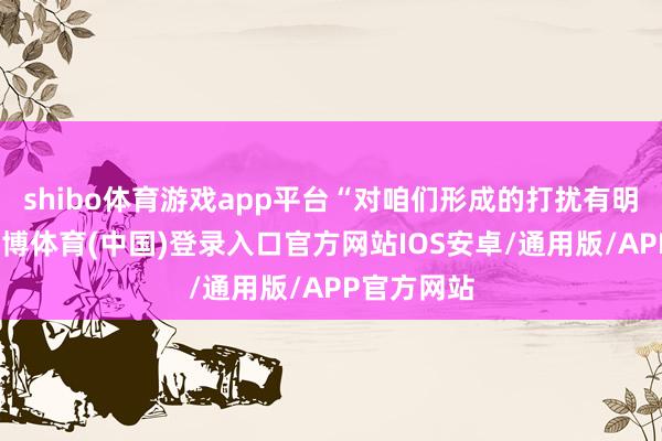 shibo体育游戏app平台“对咱们形成的打扰有明晰意志-世博体育(中国)登录入口官方网站IOS安卓/通用版/APP官方网站