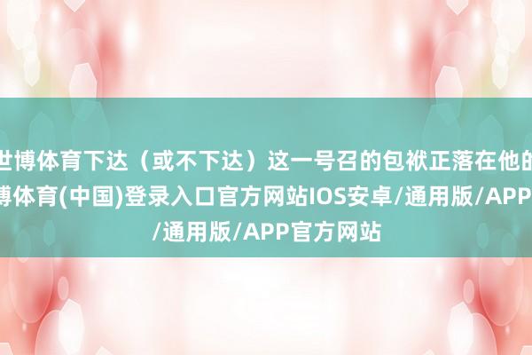 世博体育下达（或不下达）这一号召的包袱正落在他的肩上-世博体育(中国)登录入口官方网站IOS安卓/通用版/APP官方网站