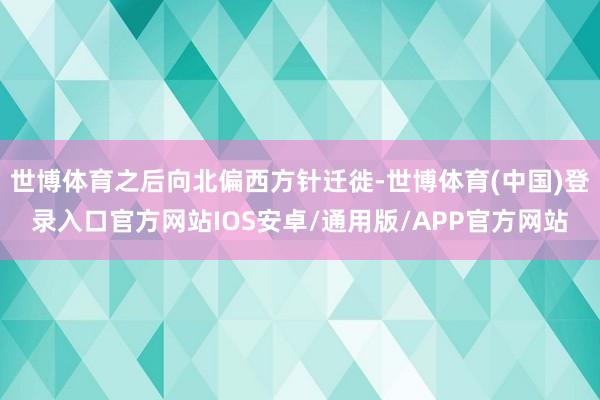 世博体育之后向北偏西方针迁徙-世博体育(中国)登录入口官方网站IOS安卓/通用版/APP官方网站