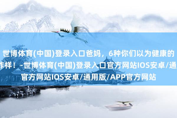 世博体育(中国)登录入口爸妈，6种你们以为健康的食品，其实养分不咋样！-世博体育(中国)登录入口官方网站IOS安卓/通用版/APP官方网站