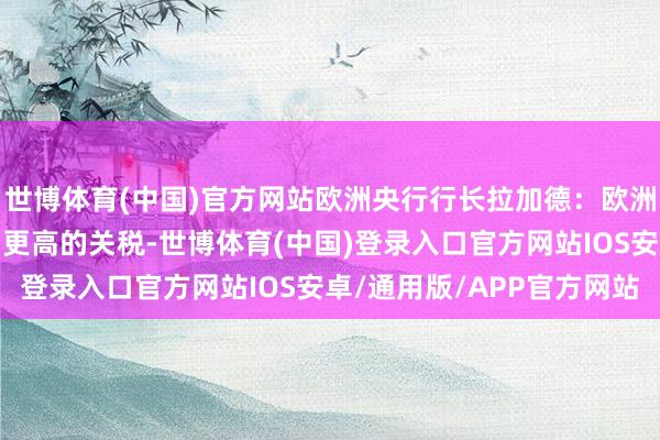 世博体育(中国)官方网站欧洲央行行长拉加德：欧洲企业将会妥当好意思国更高的关税-世博体育(中国)登录入口官方网站IOS安卓/通用版/APP官方网站