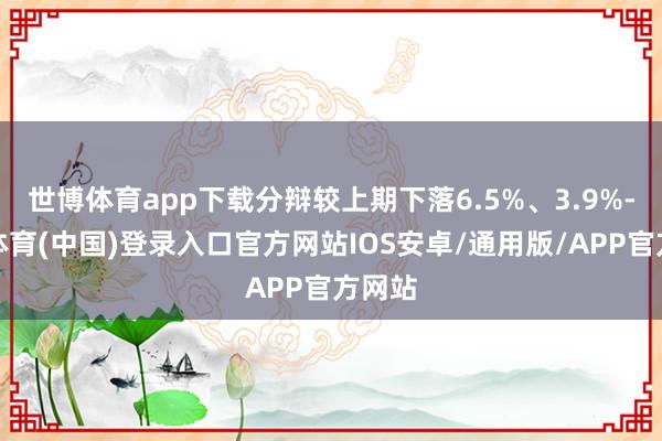 世博体育app下载分辩较上期下落6.5%、3.9%-世博体育(中国)登录入口官方网站IOS安卓/通用版/APP官方网站