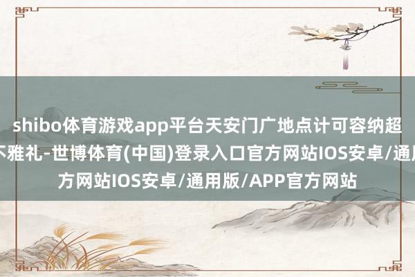 shibo体育游戏app平台天安门广地点计可容纳超5万东说念主同期不雅礼-世博体育(中国)登录入口官方网站IOS安卓/通用版/APP官方网站