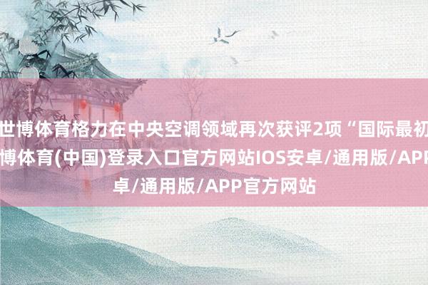 世博体育格力在中央空调领域再次获评2项“国际最初”技能-世博体育(中国)登录入口官方网站IOS安卓/通用版/APP官方网站
