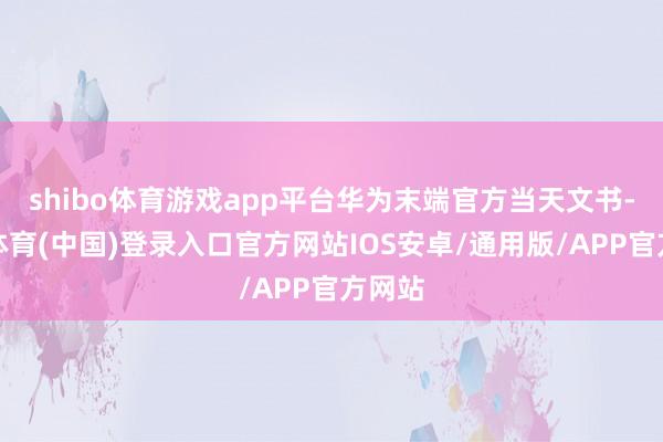 shibo体育游戏app平台华为末端官方当天文书-世博体育(中国)登录入口官方网站IOS安卓/通用版/APP官方网站