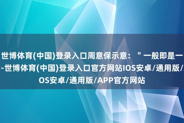 世博体育(中国)登录入口周意保示意：＂一般即是一年多几个月＂-世博体育(中国)登录入口官方网站IOS安卓/通用版/APP官方网站