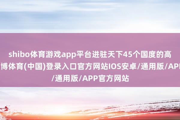 shibo体育游戏app平台进驻天下45个国度的高端卖场-世博体育(中国)登录入口官方网站IOS安卓/通用版/APP官方网站