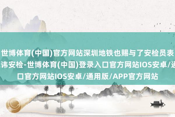 世博体育(中国)官方网站深圳地铁也赐与了安检员表扬细目这女的这样忌讳安检-世博体育(中国)登录入口官方网站IOS安卓/通用版/APP官方网站