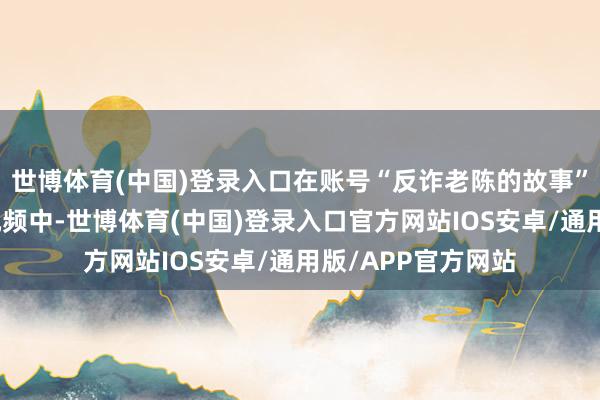 世博体育(中国)登录入口在账号“反诈老陈的故事”发布的上述斟酌视频中-世博体育(中国)登录入口官方网站IOS安卓/通用版/APP官方网站