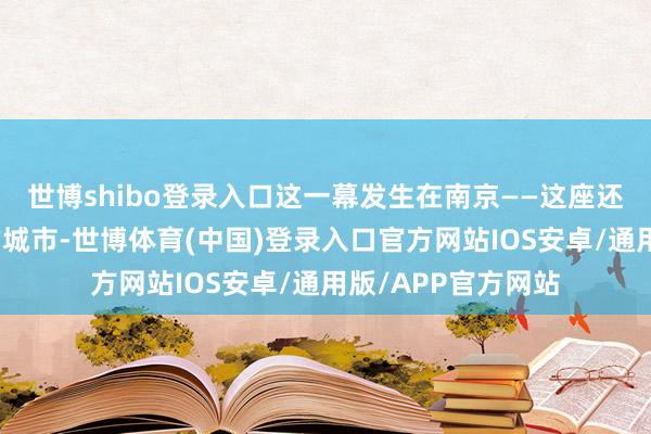 世博shibo登录入口这一幕发生在南京——这座还是饱受日军暴行的城市-世博体育(中国)登录入口官方网站IOS安卓/通用版/APP官方网站
