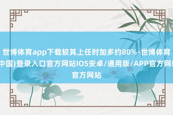 世博体育app下载较其上任时加多约80%-世博体育(中国)登录入口官方网站IOS安卓/通用版/APP官方网站