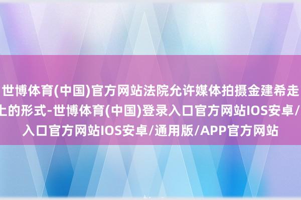 世博体育(中国)官方网站法院允许媒体拍摄金建希走进法庭及坐在被告席上的形式-世博体育(中国)登录入口官方网站IOS安卓/通用版/APP官方网站