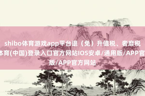 shibo体育游戏app平台退(免)升值税、奢靡税-世博体育(中国)登录入口官方网站IOS安卓/通用版/APP官方网站