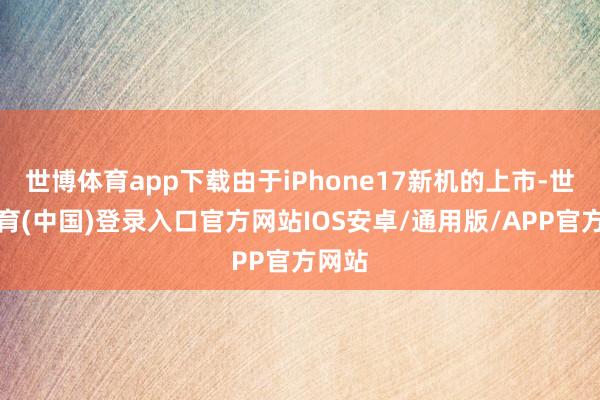 世博体育app下载由于iPhone17新机的上市-世博体育(中国)登录入口官方网站IOS安卓/通用版/APP官方网站