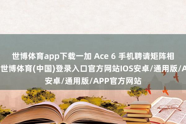 世博体育app下载一加 Ace 6 手机聘请矩阵相机模组打算-世博体育(中国)登录入口官方网站IOS安卓/通用版/APP官方网站